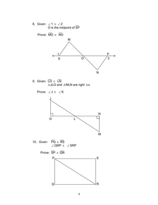 4
8. Given: ∠ 1 ≅ ∠ 2
O is the midpoint of SP
Prove: MO ≅ NO
9. Given: LO ≅ LN
∆JLO and ∆MLN are right ∆s
Prove: ∠ J ≅ ∠ K
10. Given: PQ ≅ RS
∠ QRP ≅ ∠ SRP
Prove: SP ≅ QR
O
J
L
M
N
1
2S
M
O
N
P
SP
RQ
 