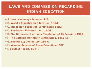  A. Lord Macaulay’s Minute:1813
 B. Wood’s Dispatch on Education, 1854:
 C. The Indian Education Commission 1882:
 D. The Indian University Act, 1904:
 E. The Government of India Resolution of 21 February 1913:
 F. The Calcutta University Commission, 1917-19:
 G. The Hartog Committee, 1929:
 H. Wardha Scheme of Basic Education:1937
 I. Sargent Report, 1944:
LAWS AND COMMISSION REGARDING
INDIAN EDUCATION
 