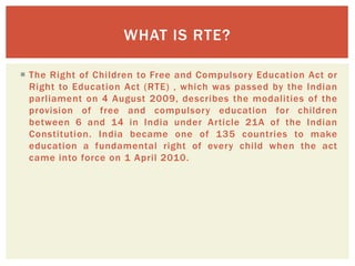  The Right of Children to Free and Compulsory Education Act or
Right to Education Act (RTE) , which was passed by the Indian
parliament on 4 August 2009, describes the modalities of the
provision of free and compulsory education for children
between 6 and 14 in India under Article 21A of the Indian
Constitution. India became one of 135 countries to make
education a fundamental right of every child when the act
came into force on 1 April 2010.
WHAT IS RTE?
 