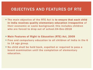  The main objective of the RTE Act is to ensure that each child
in India receives quality elementary education irrespective of
their economic or caste background; this includes children
who are forced to drop out of school.04-Dec-2018
 Main Features of Right to Education (RTE) Act, 2009
 Free and compulsory education to all children of India in the 6
to 14 age group.
 No child shall be held back, expelled or required to pass a
board examination until the completion of elementary
education.
OBJECTIVES AND FEATURES OF RTE
 