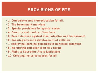  1. Compulsory and free education for all.
 2. The benchmark mandate
 3. Special provisions for special cases
 4. Quantity and quality of teachers
 5. Zero tolerance against discrimination and harassment
 6. Ensuring all round development of children
 7. Improving learning outcomes to minimise detention
 8. Monitoring compliance of RTE norms
 9. Right to Education Act is justiciable
 10. Creating inclusive spaces for all
PROVISIONS OF RTE
 