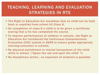  The Right to Education Act mandates that no child can be held
back or expelled from school till Class 8.
 On completion of class 8 a child is to be given a certificate
stating that s/he has completed the course.
 To improve performances of children in schools, the Right to
Education Act introduced the Continuous Comprehensive
Evaluation (CCE) system in 2009 to ensure grade appropriate
learning outcomes in schools.
 No physical punishment or mental harassment of the child
while in school. (“Spare the rod and spoil the child” ?)
 No disciplinary action ; no expulsion of students is possible.
TEACHING, LEARNING AND EVALUATION
STRATEGIES IN RTE
 