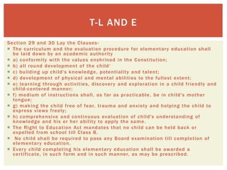 Section 29 and 30 Lay the Clauses-
 The curriculum and the evaluation procedure for elementary education shall
be laid down by an academic authority
 a) conformity with the values enshrined in the Constitution;
 b) all round development of the child‘
 c) building up child's knowledge, potentiality and talent;
 d) development of physical and mental abilities to the fullest extent;
 e) learning through activities, discovery and exploration in a child friendly and
child-centered manner;
 f) medium of instructions shall, as far as practicable, be in child's mother
tongue;
 g) making the child free of fear, trauma and anxiety and helping the child to
express views freely;
 h) comprehensive and continuous evaluation of child's understanding of
knowledge and his or her ability to apply the same.
 The Right to Education Act mandates that no child can be held back or
expelled from school till Class 8.
 No child shall be required to pass any Board examination till completion of
elementary education.
 Every child completing his elementary education shall be awarded a
certificate, in such form and in such manner, as may be prescribed.
T-L AND E
 