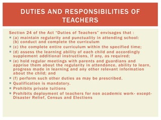 Section 24 of the Act “Duties of Teachers” envisages that :
 (a) maintain regularity and punctuality in attending school:
(b) conduct and complete the curriculum
 (c) the complete entire curriculum within the specified time;
 (d) assess the learning ability of each child and accordingly
supplement additional instructions, if any, as required;
 (e) hold regular meetings with parents and guardians and
apprise them about the regularity in attendance, ability to learn,
progress made in learning and any other relevant information
about the child; and
 (f) perform such other duties as may be prescribed.
 Qualification is mandatory.
 Prohibits private tuitions
 Prohibits deployment of teachers for non academic work- except-
Disaster Relief, Census and Elections
DUTIES AND RESPONSIBILITIES OF
TEACHERS
 