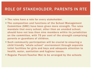  The rules have a role for every stakeholder.
 The composition and functions of the School Management
Committee (SMC) have been given more strength. The rules
mandate that every school, other than an unaided school,
should have not less than nine members within its jurisdiction
on the committee, with 75 per cent of the strength comprising
parents or guardians of children.
 Such community participation will be crucial to ensuring a
child friendly “whole school” environment through separate
toilet facilities for girls and boys and adequate attention to
health, water, sanitation and hygiene issues.
 Regular Parent-Teacher Met to be arranged by the schools
ROLE OF STAKEHOLDER, PARENTS IN RTE
 