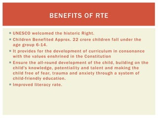  UNESCO welcomed the historic Right.
 Children Benefited Approx. 22 crore children fall under the
age group 6-14.
 It provides for the development of curriculum in consonance
with the values enshrined in the Constitution
 Ensure the all-round development of the child, building on the
child's knowledge, potentiality and talent and making the
child free of fear, trauma and anxiety through a system of
child-friendly education.
 Improved literacy rate.
BENEFITS OF RTE
 