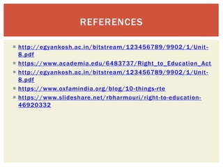  http://egyankosh.ac.in/bitstream/123456789/9902/1/Unit-
8.pdf
 https://www.academia.edu/6483737/Right_to_Education_Act
 http://egyankosh.ac.in/bitstream/123456789/9902/1/Unit-
8.pdf
 https://www.oxfamindia.org/blog/10-things-rte
 https://www.slideshare.net/rbharmouri/right-to-education-
46920332
REFERENCES
 