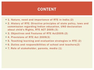  1. Nature, need and importance of RTE in India.(2)
 2. History of RTE: Directive principles of state policy, laws and
commission regarding Indian education, UNO declaration
about child‘s Rights, RTE ACT 2009.(3)
 3. Objectives and Features of RTE Act2009.(2)
 4. Provisions of RTE Act 2009(3)
 5. Teaching learning and evaluation strategies in RTE (2)
 6. Duties and responsibilities of school and teachers(2)
 7. Role of stakeholder, parents, media (1)
CONTENT
 