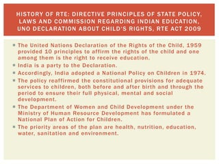  The United Nations Declaration of the Rights of the Child, 1959
provided 10 principles to affirm the rights of the child and one
among them is the right to receive education.
 India is a party to the Declaration.
 Accordingly, India adopted a National Policy on Children in 1974.
 The policy reaffirmed the constitutional provisions for adequate
services to children, both before and after birth and through the
period to ensure their full physical, mental and social
development.
 The Department of Women and Child Development under the
Ministry of Human Resource Development has formulated a
National Plan of Action for Children.
 The priority areas of the plan are health, nutrition, education,
water, sanitation and environment.
HISTORY OF RTE: DIRECTIVE PRINCIPLES OF STATE POLICY,
LAWS AND COMMISSION REGARDING INDIAN EDUCATION,
UNO DECLARATION ABOUT CHILD‘S RIGHTS, RTE ACT 2009
 