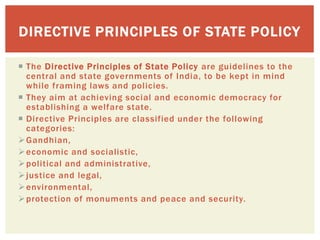  The Directive Principles of State Policy are guidelines to the
central and state governments of India, to be kept in mind
while framing laws and policies.
 They aim at achieving social and economic democracy for
establishing a welfare state.
 Directive Principles are classified under the following
categories:
Gandhian,
economic and socialistic,
political and administrative,
justice and legal,
environmental,
protection of monuments and peace and security.
DIRECTIVE PRINCIPLES OF STATE POLICY
 