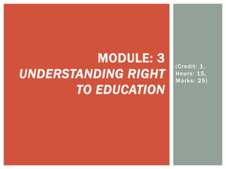 (Credit: 1,
Hours: 15,
Marks: 25)
MODULE: 3
UNDERSTANDING RIGHT
TO EDUCATION
 