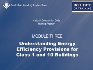 National Construction Code
Training Program
MODULE THREE
Understanding Energy
Efficiency Provisions for
Class 1 and 10 Buildings
 