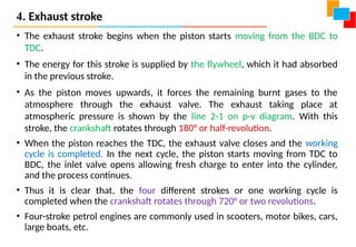 4. Exhaust stroke
• The exhaust stroke begins when the piston starts moving from the BDC to
TDC.
• The energy for this stroke is supplied by the flywheel, which it had absorbed
in the previous stroke.
• As the piston moves upwards, it forces the remaining burnt gases to the
atmosphere through the exhaust valve. The exhaust taking place at
atmospheric pressure is shown by the line 2-1 on p-v diagram. With this
stroke, the crankshaft rotates through 180° or half-revolution.
• When the piston reaches the TDC, the exhaust valve closes and the working
cycle is completed. In the next cycle, the piston starts moving from TDC to
BDC, the inlet valve opens allowing fresh charge to enter into the cylinder,
and the process continues.
• Thus it is clear that, the four different strokes or one working cycle is
completed when the crankshaft rotates through 720° or two revolutions.
• Four-stroke petrol engines are commonly used in scooters, motor bikes, cars,
large boats, etc.
 