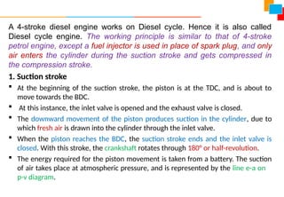 A 4-stroke diesel engine works on Diesel cycle. Hence it is also called
Diesel cycle engine. The working principle is similar to that of 4-stroke
petrol engine, except a fuel injector is used in place of spark plug, and only
air enters the cylinder during the suction stroke and gets compressed in
the compression stroke.
1. Suction stroke
 At the beginning of the suction stroke, the piston is at the TDC, and is about to
move towards the BDC.
 At this instance, the inlet valve is opened and the exhaust valve is closed.
 The downward movement of the piston produces suction in the cylinder, due to
which fresh air is drawn into the cylinder through the inlet valve.
 When the piston reaches the BDC, the suction stroke ends and the inlet valve is
closed. With this stroke, the crankshaft rotates through 180° or half-revolution.
 The energy required for the piston movement is taken from a battery. The suction
of air takes place at atmospheric pressure, and is represented by the line e-a on
p-v diagram.
 