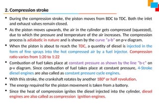 2. Compression stroke
 During the compression stroke, the piston moves from BDC to TDC. Both the inlet
and exhaust valves remain closed.
 As the piston moves upwards, the air in the cylinder gets compressed (squeezed),
due to which the pressure and temperature of the air increases. The compression
process is adiabatic in nature and is shown by the curve “a-b” on p-v diagram.
 When the piston is about to reach the TDC, a quantity of diesel is injected in the
form of fine sprays into the hot compressed air by a fuel injector. Compression
ratio varies from 1:20 to 1:22
 Combustion of fuel takes place at constant pressure as shown by the line “b-c” on
p-v diagram. Since combustion of fuel takes place at constant pressure, 4-Stroke
diesel engines are also called as constant pressure cycle engines.
 With this stroke, the crankshaft rotates by another 180° or half revolution.
 The energy required for the piston movement is taken from a battery.
 Since the heat of compression ignites the diesel injected into the cylinder, diesel
engines are also called as compression ignition engines.
 