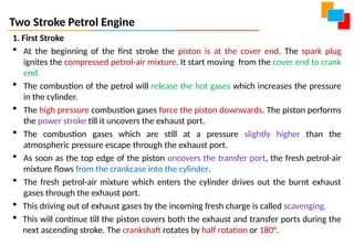 Two Stroke Petrol Engine
1. First Stroke
 At the beginning of the first stroke the piston is at the cover end. The spark plug
ignites the compressed petrol-air mixture. It start moving from the cover end to crank
end.
 The combustion of the petrol will release the hot gases which increases the pressure
in the cylinder.
 The high pressure combustion gases force the piston downwards. The piston performs
the power stroke till it uncovers the exhaust port.
 The combustion gases which are still at a pressure slightly higher than the
atmospheric pressure escape through the exhaust port.
 As soon as the top edge of the piston uncovers the transfer port, the fresh petrol-air
mixture flows from the crankcase into the cylinder.
 The fresh petrol-air mixture which enters the cylinder drives out the burnt exhaust
gases through the exhaust port.
 This driving out of exhaust gases by the incoming fresh charge is called scavenging.
 This will continue till the piston covers both the exhaust and transfer ports during the
next ascending stroke. The crankshaft rotates by half rotation or 180°.
 