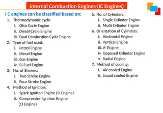 I C engines can be classified based on:
1. Thermodynamic cycle:
i. Otto Cycle Engine
ii. Diesel Cycle Engine
iii. Dual Combustion Cycle Engine
2. Type of fuel used:
i. Petrol Engine
ii. Diesel Engine
iii. Gas Engine
iv. Bi Fuel Engine
3. No. of Strokes:
i. Two Stroke Engine
ii. Four Stroke Engine
4. Method of Ignition:
i. Spark Ignition Engine (SI Engine)
ii. Compression Ignition Engine
(CI Engine)
5. No. of Cylinders:
i. Single Cylinder Engine
ii. Multi Cylinder Engine
6. Orientation of Cylinders:
i. Horizontal Engine
ii. Vertical Engine
iii. V- Engine
iv. Opposed Cylinder Engine
v. Radial Engine
7. Method of cooling:
i. Air cooled Engine
ii. Liquid cooled Engine
Internal Combustion Engines (IC Engines)
 