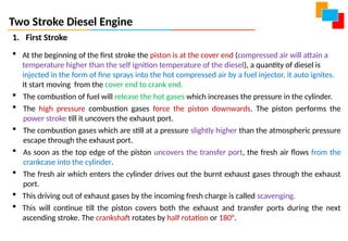 Two Stroke Diesel Engine
1. First Stroke
 At the beginning of the first stroke the piston is at the cover end (compressed air will attain a
temperature higher than the self ignition temperature of the diesel), a quantity of diesel is
injected in the form of fine sprays into the hot compressed air by a fuel injector, it auto ignites.
It start moving from the cover end to crank end.
 The combustion of fuel will release the hot gases which increases the pressure in the cylinder.
 The high pressure combustion gases force the piston downwards. The piston performs the
power stroke till it uncovers the exhaust port.
 The combustion gases which are still at a pressure slightly higher than the atmospheric pressure
escape through the exhaust port.
 As soon as the top edge of the piston uncovers the transfer port, the fresh air flows from the
crankcase into the cylinder.
 The fresh air which enters the cylinder drives out the burnt exhaust gases through the exhaust
port.
 This driving out of exhaust gases by the incoming fresh charge is called scavenging.
 This will continue till the piston covers both the exhaust and transfer ports during the next
ascending stroke. The crankshaft rotates by half rotation or 180°.
 