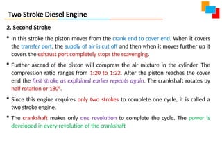 Two Stroke Diesel Engine
2. Second Stroke
 In this stroke the piston moves from the crank end to cover end. When it covers
the transfer port, the supply of air is cut off and then when it moves further up it
covers the exhaust port completely stops the scavenging.
 Further ascend of the piston will compress the air mixture in the cylinder. The
compression ratio ranges from 1:20 to 1:22. After the piston reaches the cover
end the first stroke as explained earlier repeats again. The crankshaft rotates by
half rotation or 180°.
 Since this engine requires only two strokes to complete one cycle, it is called a
two stroke engine.
 The crankshaft makes only one revolution to complete the cycle. The power is
developed in every revolution of the crankshaft
 