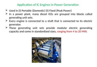 Application of IC Engines in Power Generation
 Used in (i) Portable (Domestic) (ii) Fixed (Peak Power)
 In a power plant, many diesel ICEs are grouped into blocks called
generating unit sets.
 Every engine is connected to a shaft that is connected to its electric
generator.
 These generating unit sets provide modular electric generating
capacity and come in standardized sizes, ranging from 4 to 20 MW.
 
