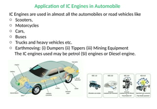 Application of IC Engines in Automobile
IC Engines are used in almost all the automobiles or road vehicles like
o Scooters,
o Motorcycles
o Cars,
o Buses
o Trucks and heavy vehicles etc.
o Earthmoving: (i) Dumpers (ii) Tippers (iii) Mining Equipment
The IC engines used may be petrol (SI) engines or Diesel engine.
 