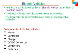 Electric Vehicles
• An Electric car is powered by an Electric Motor rather than a
Gasoline Engine.
• The Electric Motor gets its power from a controller.
• The Controller is powered from an array of rechargeable
batteries.
Components of electric vehicles
 Motor
 Controller
 Charger
 DC/DC Converter
 Contactors
 Batteries
 