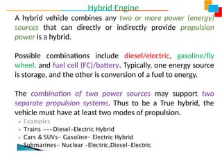 Hybrid Engine
A hybrid vehicle combines any two or more power (energy)
sources that can directly or indirectly provide propulsion
power is a hybrid.
Possible combinations include diesel/electric, gasoline/fly
wheel, and fuel cell (FC)/battery. Typically, one energy source
is storage, and the other is conversion of a fuel to energy.
The combination of two power sources may support two
separate propulsion systems. Thus to be a True hybrid, the
vehicle must have at least two modes of propulsion.
 