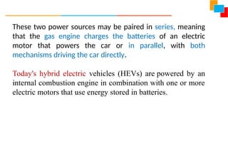 These two power sources may be paired in series, meaning
that the gas engine charges the batteries of an electric
motor that powers the car or in parallel, with both
mechanisms driving the car directly.
Today's hybrid electric vehicles (HEVs) are powered by an
internal combustion engine in combination with one or more
electric motors that use energy stored in batteries.
 