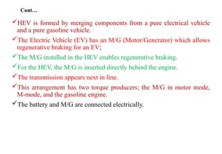 Cont…
HEV is formed by merging components from a pure electrical vehicle
and a pure gasoline vehicle.
The Electric Vehicle (EV) has an M/G (Motor/Generator) which allows
regenerative braking for an EV;
The M/G installed in the HEV enables regenerative braking.
For the HEV, the M/G is inserted directly behind the engine.
The transmission appears next in line.
This arrangement has two torque producers; the M/G in motor mode,
M-mode, and the gasoline engine.
The battery and M/G are connected electrically.
 
