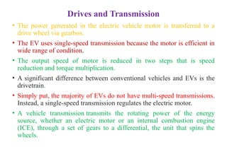 Drives and Transmission
• The power generated in the electric vehicle motor is transferred to a
drive wheel via gearbox.
• The EV uses single-speed transmission because the motor is efficient in
wide range of condition.
• The output speed of motor is reduced in two steps that is speed
reduction and torque multiplication.
• A significant difference between conventional vehicles and EVs is the
drivetrain.
• Simply put, the majority of EVs do not have multi-speed transmissions.
Instead, a single-speed transmission regulates the electric motor.
• A vehicle transmission transmits the rotating power of the energy
source, whether an electric motor or an internal combustion engine
(ICE), through a set of gears to a differential, the unit that spins the
wheels.
 