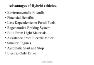 Dr TSN, JSSATEB
Advantages of Hybrid vehicles.
• Environmentally Friendly
• Financial Benefits
• Less Dependence on Fossil Fuels
• Regenerative Braking System
• Built From Light Materials
• Assistance From Electric Motor
• Smaller Engines
• Automatic Start and Stop
• Electric-Only Drive
 