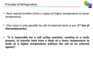 • Heat natural transfers from a region of higher temperature to lower
temperature.
• Vice versa is only possible by aid of external work as per 2nd
law of
thermodynamics.
• “It is impossible for a self acting machine, working in a cyclic
process, to transfer heat from a body at a lower temperature to
body at a higher temperature without the aid of an external
agency”.
Principle of Refrigeration
 
