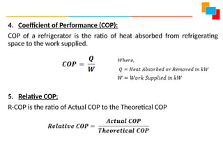 4. Coefficient of Performance (COP):
COP of a refrigerator is the ratio of heat absorbed from refrigerating
space to the work supplied.
5. Relative COP:
R-COP is the ratio of Actual COP to the Theoretical COP
 