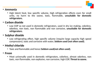 • Ammonia
• High latent heat, low specific volume, high refrigeration effects even for small
units, no harm to the ozone, toxic, flammable, unsuitable for domestic
refrigerators.
• Carbon dioxide
• Low COP so not used in domestic refrigerators, used in dry ice making, colorless,
odorless, non toxic, non flammable and non corrosive, unsuitable for domestic
refrigerators.
• Sulphur dioxide
• Low refrigerating effect, high specific volume (require large capacity high speed
compressors), toxic and corrosive with water, Seldom used (not often used).
• Methyl chloride
• Toxic and flammable and hence Seldom used(not often used).
• Freon
• Most universally used in domestic refrigerators, colorless, almost odorless, non
toxic, non flammable, non explosive, non corrosive, high COP, Threat to ozone.
 