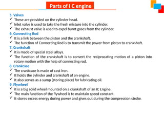 5. Valves
 These are provided on the cylinder head.
 Inlet valve is used to take the fresh mixture into the cylinder.
 The exhaust valve is used to expel burnt gases from the cylinder.
6. Connecting Rod
 It is a link between the piston and the crankshaft.
 The function of Connecting Rod is to transmit the power from piston to crankshaft.
7. Crankshaft
 It is made of special steel alloys.
 The function of the crankshaft is to convert the reciprocating motion of a piston into
rotary motion with the help of connecting rod.
8. Crankcase
 The crankcase is made of cast iron.
 It holds the cylinder and crankshaft of an engine.
 It also serves as a sump (storing place) for lubricating oil.
9. Flywheel
 It is a big solid wheel mounted on a crankshaft of an IC Engine.
 The main function of the flywheel is to maintain speed constant.
 It stores excess energy during power and gives out during the compression stroke.
Parts of I C engine
 