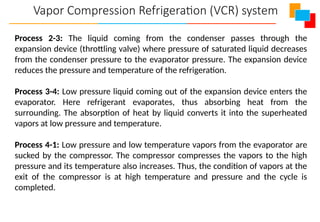Vapor Compression Refrigeration (VCR) system
Process 2-3: The liquid coming from the condenser passes through the
expansion device (throttling valve) where pressure of saturated liquid decreases
from the condenser pressure to the evaporator pressure. The expansion device
reduces the pressure and temperature of the refrigeration.
Process 3-4: Low pressure liquid coming out of the expansion device enters the
evaporator. Here refrigerant evaporates, thus absorbing heat from the
surrounding. The absorption of heat by liquid converts it into the superheated
vapors at low pressure and temperature.
Process 4-1: Low pressure and low temperature vapors from the evaporator are
sucked by the compressor. The compressor compresses the vapors to the high
pressure and its temperature also increases. Thus, the condition of vapors at the
exit of the compressor is at high temperature and pressure and the cycle is
completed.
 