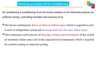 Working principles of Air Conditioning
Air conditioning is conditioning of air for human comfort or for industrial purposes by
artificial cooling, controlling humidity and cleaning of air.
The device continuously draws air from an indoors space which is required to cool,
it cools in refrigeration system and discharge back into the same indoor space.
This continuous cyclic process of drawing, cooling, and recirculation of the cooled
air maintains indoor space cool at the required lower temperature which is required
for comfort cooling or industrial cooling.
 