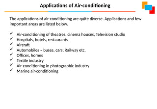 The applications of air-conditioning are quite diverse. Applications and few
important areas are listed below.
 Air-conditioning of theatres, cinema houses, Television studio
 Hospitals, hotels, restaurants
 Aircraft
 Automobiles – buses, cars, Railway etc.
 Offices, homes
 Textile industry
 Air-conditioning in photographic industry
 Marine air-conditioning
Applications of Air-conditioning
 
