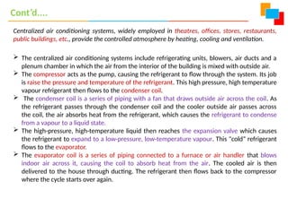 Centralized air conditioning systems, widely employed in theatres, offices, stores, restaurants,
public buildings, etc., provide the controlled atmosphere by heating, cooling and ventilation.
 The centralized air conditioning systems include refrigerating units, blowers, air ducts and a
plenum chamber in which the air from the interior of the building is mixed with outside air.
 The compressor acts as the pump, causing the refrigerant to flow through the system. Its job
is raise the pressure and temperature of the refrigerant. This high pressure, high temperature
vapour refrigerant then flows to the condenser coil.
 The condenser coil is a series of piping with a fan that draws outside air across the coil. As
the refrigerant passes through the condenser coil and the cooler outside air passes across
the coil, the air absorbs heat from the refrigerant, which causes the refrigerant to condense
from a vapour to a liquid state.
 The high-pressure, high-temperature liquid then reaches the expansion valve which causes
the refrigerant to expand to a low-pressure, low-temperature vapour. This "cold“ refrigerant
flows to the evaporator.
 The evaporator coil is a series of piping connected to a furnace or air handler that blows
indoor air across it, causing the coil to absorb heat from the air. The cooled air is then
delivered to the house through ducting. The refrigerant then flows back to the compressor
where the cycle starts over again.
Cont’d....
 