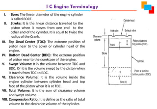 I C Engine Terminology
I. Bore: The linear diameter of the engine cylinder
is called BORE.
II. Stroke: It is the linear distance travelled by the
piston when it moves from one end to the
other end of the cylinder. It is equal to twice the
radius of the Crank.
III. Top Dead Center (TDC): The extreme position of
piston near to the cover or cylinder head of the
engine.
IV. Bottom Dead Center (BDC): The extreme position
of piston near to the crankcase of the engine.
V. Swept Volume: It is the volume between TDC and
BDC. Or it is the volume swept by the piston when
it travels from TDC to BDC.
VI. Clearance Volume: It is the volume inside the
engine cylinder between cylinder head and top
face of the piston when it is at TDC.
VII. Total Volume: It is the sum of clearance volume
and swept volume.
VIII. Compression Ratio: It is define as the ratio of total
volume to the clearance volume of the cylinder.
 