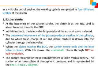 In a 4-Stroke petrol engine, the working cycle is completed in four different
strokes of the piston
1. Suction stroke
 At the beginning of the suction stroke, the piston is at the TDC, and is
about to move towards the BDC.
 At this instance, the inlet valve is opened and the exhaust valve is closed.
 The downward movement of the piston produces suction in the cylinder,
due to which fresh charge of air and petrol mixture is drawn into the
cylinder through the inlet valve.
 When the piston reaches the BDC, the suction stroke ends and the inlet
valve is closed. With this stroke, the crankshaft rotates through 180° or
half-revolution.
 The energy required for the piston movement is taken from a battery. The
suction of air takes place at atmospheric pressure, and is represented by
the line 1-2 on p-v diagram.
 