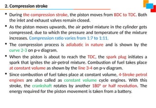 2. Compression stroke
 During the compression stroke, the piston moves from BDC to TDC. Both
the inlet and exhaust valves remain closed.
 As the piston moves upwards, the air petrol mixture in the cylinder gets
compressed, due to which the pressure and temperature of the mixture
increases. Compression ratio varies from 1:7 to 1:11.
 The compression process is adiabatic in nature and is shown by the
curve 2-3 on p-v diagram.
 When the piston is about to reach the TDC, the spark plug initiates a
spark that ignites the air-petrol mixture. Combustion of fuel takes place
at constant volume as shown by the line 3-4 on p-v diagram.
 Since combustion of fuel takes place at constant volume, 4-Stroke petrol
engines are also called as constant volume cycle engines. With this
stroke, the crankshaft rotates by another 180° or half revolution. The
energy required for the piston movement is taken from a battery.
 