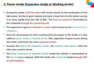 3. Power stroke (Expansion stroke or Working stroke)
• During this stroke, both the valves will remain closed. As the combustion of fuel
takes place, the burnt gases expand and exert a large force on the piston causing
it to move rapidly from the TDC to BDC. The force (or power) is transmitted to
the crankshaft through the connecting rod.
• The expansion of gases is adiabatic in nature and is shown by the curve 4-5 on p-
v diagram.
• Since the actual power or work is produced by the engine in this stroke, it is also
called as power stroke or working stroke. Also, expansion of gases occurs during
this stroke, and hence the name expansion stroke.
• Towards the end of the expansion stroke, the exhaust valve opens, while the
inlet valve remains closed.
• This drop in pressure at constant volume inside the cylinder is represented by
the line 5-6 on p-v diagram. With this stroke, the crankshaft rotates through 180°
or half-revolution.
 