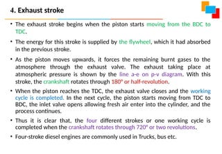 • The exhaust stroke begins when the piston starts moving from the BDC to
TDC.
• The energy for this stroke is supplied by the flywheel, which it had absorbed
in the previous stroke.
• As the piston moves upwards, it forces the remaining burnt gases to the
atmosphere through the exhaust valve. The exhaust taking place at
atmospheric pressure is shown by the line a-e on p-v diagram. With this
stroke, the crankshaft rotates through 180° or half-revolution.
• When the piston reaches the TDC, the exhaust valve closes and the working
cycle is completed. In the next cycle, the piston starts moving from TDC to
BDC, the inlet valve opens allowing fresh air enter into the cylinder, and the
process continues.
• Thus it is clear that, the four different strokes or one working cycle is
completed when the crankshaft rotates through 720° or two revolutions.
• Four-stroke diesel engines are commonly used in Trucks, bus etc.
4. Exhaust stroke
 