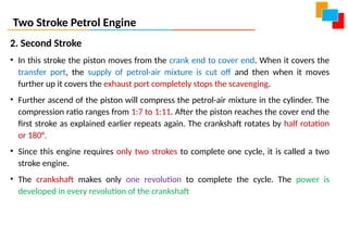 Two Stroke Petrol Engine
2. Second Stroke
• In this stroke the piston moves from the crank end to cover end. When it covers the
transfer port, the supply of petrol-air mixture is cut off and then when it moves
further up it covers the exhaust port completely stops the scavenging.
• Further ascend of the piston will compress the petrol-air mixture in the cylinder. The
compression ratio ranges from 1:7 to 1:11. After the piston reaches the cover end the
first stroke as explained earlier repeats again. The crankshaft rotates by half rotation
or 180°.
• Since this engine requires only two strokes to complete one cycle, it is called a two
stroke engine.
• The crankshaft makes only one revolution to complete the cycle. The power is
developed in every revolution of the crankshaft
 