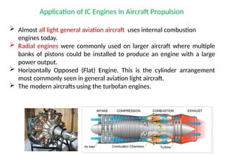 Application of IC Engines in Aircraft Propulsion
 Almost all light general aviation aircraft uses internal combustion
engines today.
 Radial engines were commonly used on larger aircraft where multiple
banks of pistons could be installed to produce an engine with a large
power output.
 Horizontally Opposed (Flat) Engine. This is the cylinder arrangement
most commonly seen in general aviation light aircraft.
 The modern aircrafts using the turbofan engines.
 