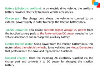 Battery (all-electric auxiliary): In an electric drive vehicle, the auxiliary
battery provides electricity to power vehicle accessories.
Charge port: The charge port allows the vehicle to connect to an
external power supply in order to charge the traction battery pack.
DC/DC converter: This device converts higher-voltage DC power from
the traction battery pack to the lower-voltage DC power needed to run
vehicle accessories and recharge the auxiliary battery.
Electric traction motor: Using power from the traction battery pack, this
motor drives the vehicle's wheels. Some vehicles use Motor/Generators
that perform both the drive and regeneration functions.
Onboard charger: Takes the incoming AC electricity supplied via the
charge port and converts it to DC power for charging the traction
battery.
 