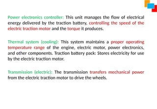Power electronics controller: This unit manages the flow of electrical
energy delivered by the traction battery, controlling the speed of the
electric traction motor and the torque it produces.
Thermal system (cooling): This system maintains a proper operating
temperature range of the engine, electric motor, power electronics,
and other components. Traction battery pack: Stores electricity for use
by the electric traction motor.
Transmission (electric): The transmission transfers mechanical power
from the electric traction motor to drive the wheels.
 
