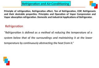 Principle of refrigeration, Refrigeration effect, Ton of Refrigeration, COP, Refrigerants
and their desirable properties. Principles and Operation of Vapor Compression and
Vapor absorption refrigeration. Domestic and Industrial Applications of Refrigerator.
Refrigeration and Air-Conditioning
Refrigeration
“Refrigeration is defined as a method of reducing the temperature of a
system below that of the surroundings and maintaining it at the lower
temperature by continuously abstracting the heat from it.”
 