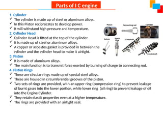 1. Cylinder
 The cylinder is made up of steel or aluminum alloys.
 In this Piston reciprocates to develop power.
 It will withstand high pressure and temperature.
2. Cylinder Head
 Cylinder Head is fitted at the top of the cylinder.
 It is made up of steel or aluminum alloys.
 A copper or asbestos gasket is provided in between the
cylinder and the cylinder head to make it airtight.
3. Piston
 It is made of aluminum alloys.
 The main function is to transmit force exerted by burning of charge to connecting rod.
4. Piston Rings
 These are circular rings made up of special steel alloys.
 These are housed in circumferential grooves of the piston.
 Two sets of rings are provided, with an upper ring (compression ring) to prevent leakage
of burnt gases into the lower portion, while lower ring (oil ring) to prevent leakage of oil
into the Engine Cylinder.
 They retain elastic properties even at a higher temperature.
 The rings are provided with an airtight seal.
Parts of I C engine
 